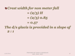 Crest width for non meter fall
= (2/3) H
= (2/3) 0.85
= 0.57
The d/s glacis is provided in a slope of
2 : 1
3/20/2014
PREPARED BY VIDHI H. KHOKHANI
ASST. PROF. DIET
22
 