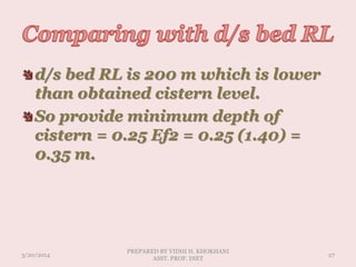 d/s bed RL is 200 m which is lower
than obtained cistern level.
So provide minimum depth of
cistern = 0.25 Ef2 = 0.25 (1.40) =
0.35 m.
3/20/2014
PREPARED BY VIDHI H. KHOKHANI
ASST. PROF. DIET
27
 