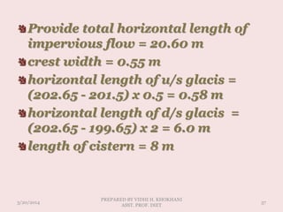 Provide total horizontal length of
impervious flow = 20.60 m
crest width = 0.55 m
horizontal length of u/s glacis =
(202.65 - 201.5) x 0.5 = 0.58 m
horizontal length of d/s glacis =
(202.65 - 199.65) x 2 = 6.0 m
length of cistern = 8 m
3/20/2014
PREPARED BY VIDHI H. KHOKHANI
ASST. PROF. DIET
37
 