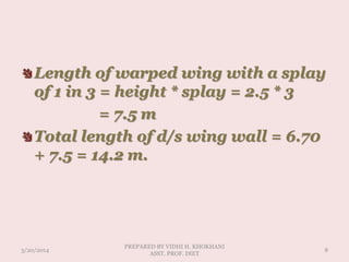 Length of warped wing with a splay
of 1 in 3 = height * splay = 2.5 * 3
= 7.5 m
Total length of d/s wing wall = 6.70
+ 7.5 = 14.2 m.
3/20/2014
PREPARED BY VIDHI H. KHOKHANI
ASST. PROF. DIET
8
 