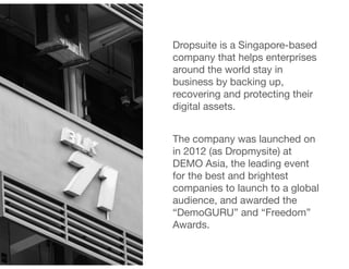 Dropsuite is a Singapore-based
company that helps enterprises
around the world stay in
business by backing up,
recovering and protecting their
digital assets. 

!
The company was launched on
in 2012 (as Dropmysite) at
DEMO Asia, the leading event
for the best and brightest
companies to launch to a global
audience, and awarded the
“DemoGURU” and “Freedom”
Awards.
 