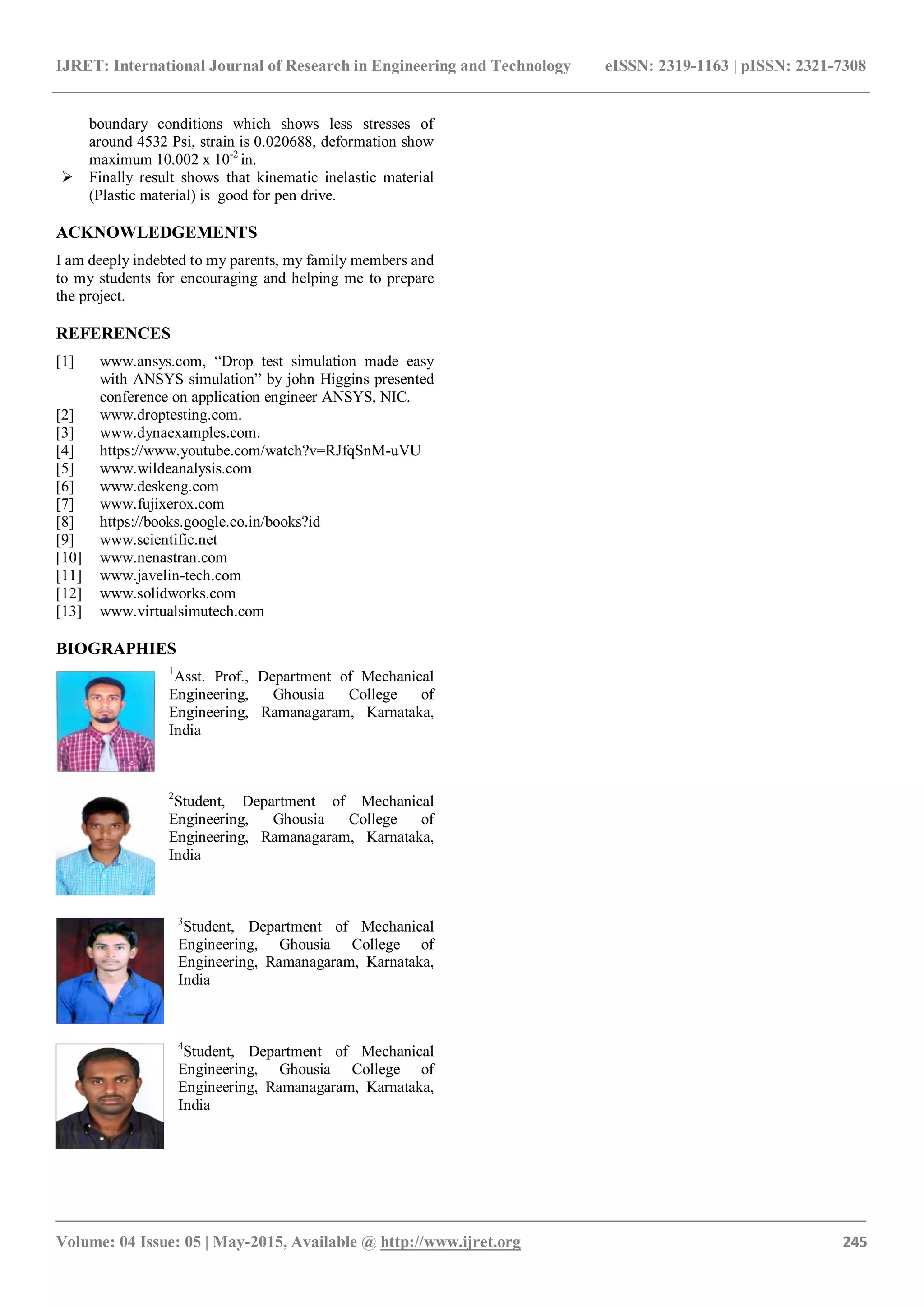 IJRET: International Journal of Research in Engineering and Technology eISSN: 2319-1163 | pISSN: 2321-7308
_______________________________________________________________________________________
Volume: 04 Issue: 05 | May-2015, Available @ http://www.ijret.org 245
boundary conditions which shows less stresses of
around 4532 Psi, strain is 0.020688, deformation show
maximum 10.002 x 10-2
in.
 Finally result shows that kinematic inelastic material
(Plastic material) is good for pen drive.
ACKNOWLEDGEMENTS
I am deeply indebted to my parents, my family members and
to my students for encouraging and helping me to prepare
the project.
REFERENCES
[1] www.ansys.com, “Drop test simulation made easy
with ANSYS simulation” by john Higgins presented
conference on application engineer ANSYS, NIC.
[2] www.droptesting.com.
[3] www.dynaexamples.com.
[4] https://www.youtube.com/watch?v=RJfqSnM-uVU
[5] www.wildeanalysis.com
[6] www.deskeng.com
[7] www.fujixerox.com
[8] https://books.google.co.in/books?id
[9] www.scientific.net
[10] www.nenastran.com
[11] www.javelin-tech.com
[12] www.solidworks.com
[13] www.virtualsimutech.com
BIOGRAPHIES
1
Asst. Prof., Department of Mechanical
Engineering, Ghousia College of
Engineering, Ramanagaram, Karnataka,
India
2
Student, Department of Mechanical
Engineering, Ghousia College of
Engineering, Ramanagaram, Karnataka,
India
3
Student, Department of Mechanical
Engineering, Ghousia College of
Engineering, Ramanagaram, Karnataka,
India
4
Student, Department of Mechanical
Engineering, Ghousia College of
Engineering, Ramanagaram, Karnataka,
India
 