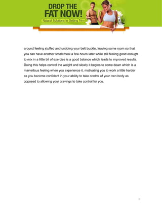 around feeling stuffed and undoing your belt buckle, leaving some room so that
you can have another small meal a few hours later while still feeling good enough
to mix in a little bit of exercise is a good balance which leads to improved results.
Doing this helps control the weight and slowly it begins to come down which is a
marvellous feeling when you experience it, motivating you to work a little harder
as you become confident in your ability to take control of your own body as
opposed to allowing your cravings to take control for you.
1
 