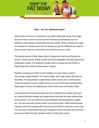 Fiber…Are You Getting Enough?
What is fiber and why is it important in our diets? Well quite simply, fiber helps
lower the risks of some very bad common illnesses and diseases such as
diabetes, heart disease, diverticulitis and even stroke. It also controls your urges
and desires for needing more food by helping you get the fulfillment you need so
that you won't need any more food or as much food as you crave.
The typical amount of fiber intake daily is 30 grams for men and 20 grams for
women. Great sources of fiber include fruits and vegetables naturally, beans and
whole grain breads. For breakfast cereals, there is a good amount of fiber in
Raisin Bran Extra which contains about 7 grams.
Rapidly increasing your fiber is never healthy so if your body is used to
consuming roughly between 10-15 grams daily, don't begin eating 30 grams at
the offset. The body needs to adapt slowly which means over a month period.
There are enough sources of fiber and you can try to shift more towards eating
these types of foods and replacing the others which are much lower in fiber.
Juice products as mentioned earlier are much healthier than shakes. But even
so, natural fruits like oranges and apples have more fiber and less calories than
juice products. You can add fruit to your breakfast including bananas, grapes,
etc. You can even add crackers which is a source of fiber. Whole wheat breads,
crackers, and some cereals offer a good amount of fiber to start you on your day.
You can even include beans into your breakfast or lunch as beans are not only a
top source of fiber but also contains protein to help grow muscle.
1
 
