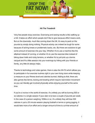 Hit The Treadmill
Very few people enjoy exercise. Exercising and seeing results is like walking up
a hill. It takes an effort which people don't like to give because effort means work.
But on the downside, much like coming down the hill, it's easy to pack on the
pounds by simply doing nothing. Physical activity can indeed be tough for some
because of aching knees or problematic backs, etc. But there are solutions to get
some amount of exercise into your day. Whether it's to use a machine like the
elliptical instead of running, or whether it's to use the exercise bike instead of
biking down trails and rocky terrains, or whether it's to just pick up a tennis
racquet and fit a little session into your evenings by hitting with your friends or
family, any little bit always helps.
Thanks to technology and video games, there is also the Wii Fit which allows you
to participate in fun exercise routines right in your own living room while keeping
a measure on your fitness level and calories burned. Adding to that, there are
also games like tennis, boxing and bowling which require real-motion movement
so you can literally get involved physically while enjoying yourself at the same
time.
If you're a novice in the world of exercise, it's unlikely you will be burning 500 or
so calories in a single session if your plan is to lose a couple of pounds per week.
In the case of a person weighing 165lbs or so, it's unlikely they will lose 500
calories in just a 30 minute session playing football or tennis or going jogging. It
would take more of an effort and a longer amount of time to cut that amount of
1
 