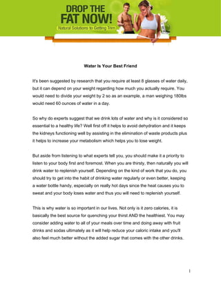 Water Is Your Best Friend
It's been suggested by research that you require at least 8 glasses of water daily,
but it can depend on your weight regarding how much you actually require. You
would need to divide your weight by 2 so as an example, a man weighing 180lbs
would need 60 ounces of water in a day.
So why do experts suggest that we drink lots of water and why is it considered so
essential to a healthy life? Well first off it helps to avoid dehydration and it keeps
the kidneys functioning well by assisting in the elimination of waste products plus
it helps to increase your metabolism which helps you to lose weight.
But aside from listening to what experts tell you, you should make it a priority to
listen to your body first and foremost. When you are thirsty, then naturally you will
drink water to replenish yourself. Depending on the kind of work that you do, you
should try to get into the habit of drinking water regularly or even better, keeping
a water bottle handy, especially on really hot days since the heat causes you to
sweat and your body loses water and thus you will need to replenish yourself.
This is why water is so important in our lives. Not only is it zero calories, it is
basically the best source for quenching your thirst AND the healthiest. You may
consider adding water to all of your meals over time and doing away with fruit
drinks and sodas ultimately as it will help reduce your caloric intake and you'll
also feel much better without the added sugar that comes with the other drinks.
1
 