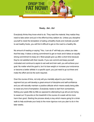 Ready…Set…Go!
Everybody thinks they know what to do. They read the material, they realize they
need to take action and put in the effort but they seldom do. Unless you discipline
yourself to resist the temptation of eating unhealthy foods and motivate yourself
to eat healthy foods, you will find it difficult to get on the road to a healthy life.
No amount of reading or saying "Yes, I can do it" will help you unless you take
that first step. It takes a strong commitment to get on track and it takes an equally
strong commitment to keep at it. Most people give up after a short time because
they're not satisfied with their results. If you can commit and keep yourself
motivated and continue to aspire to eat well and train well, you will achieve your
goal. No matter what the goal is, be it to lose weight or increase your endurance
or become a better athlete in a specific sport, you just need to go out there and
make the effort and do the work required.
Over the course of time, not only will you mentally adjust to your training
regiment but you will develop a great amount of discipline and self-confidence
and you will naturally maintain a positive attitude which means easily being able
to resist any kind of temptation. Everybody needs to start from somewhere.
Setting your goals little by little as opposed to attempting to go all-out and trying
to sweat out 10 pounds on the treadmill in the course of a week will do more
harm than good. Starting the process slowly is key which means going for a brisk
walk to help acclimate your body to the more rigorous runs you plan to do in the
later weeks.
1
 