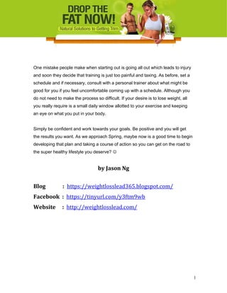 One mistake people make when starting out is going all out which leads to injury
and soon they decide that training is just too painful and taxing. As before, set a
schedule and if necessary, consult with a personal trainer about what might be
good for you if you feel uncomfortable coming up with a schedule. Although you
do not need to make the process so difficult. If your desire is to lose weight, all
you really require is a small daily window allotted to your exercise and keeping
an eye on what you put in your body.
Simply be confident and work towards your goals. Be positive and you will get
the results you want. As we approach Spring, maybe now is a good time to begin
developing that plan and taking a course of action so you can get on the road to
the super healthy lifestyle you deserve? 
by Jason Ng
Blog : https://weightlosslead365.blogspot.com/
Facebook : https://tinyurl.com/y3ftm9wb
Website : http://weightlosslead.com/
1
 