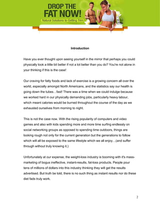 Introduction
Have you ever thought upon seeing yourself in the mirror that perhaps you could
physically look a little bit better if not a lot better than you do? You're not alone in
your thinking if this is the case!
Our craving for fatty foods and lack of exercise is a growing concern all over the
world, especially amongst North Americans, and the statistics say our health is
going down the tubes…fast! There was a time when we could indulge because
we worked hard in our physically demanding jobs, particularly heavy labour,
which meant calories would be burned throughout the course of the day as we
exhausted ourselves from morning to night.
This is not the case now. With the rising popularity of computers and video
games and also with kids spending more and more time surfing endlessly on
social networking groups as opposed to spending time outdoors, things are
looking rough not only for the current generation but the generations to follow
which will all be exposed to the same lifestyle which we all enjoy…(and suffer
through without truly knowing it.)
Unfortunately at our expense, the weight-loss industry is booming with it's mass-
marketing of bogus ineffective, instant-results, fat-loss products. People pour
tens of millions of dollars into this industry thinking they will get the results
advertised. But truth be told, there is no such thing as instant results nor do these
diet fads truly work.
2
 