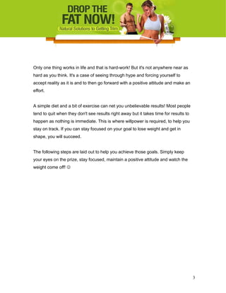 Only one thing works in life and that is hard-work! But it's not anywhere near as
hard as you think. It's a case of seeing through hype and forcing yourself to
accept reality as it is and to then go forward with a positive attitude and make an
effort.
A simple diet and a bit of exercise can net you unbelievable results! Most people
tend to quit when they don't see results right away but it takes time for results to
happen as nothing is immediate. This is where willpower is required, to help you
stay on track. If you can stay focused on your goal to lose weight and get in
shape, you will succeed.
The following steps are laid out to help you achieve those goals. Simply keep
your eyes on the prize, stay focused, maintain a positive attitude and watch the
weight come off! 
3
 