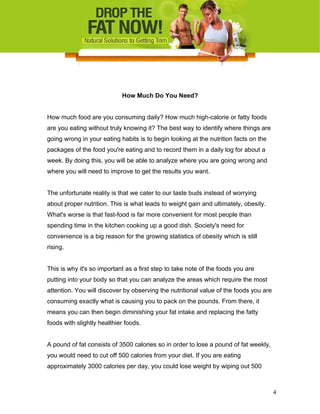 How Much Do You Need?
How much food are you consuming daily? How much high-calorie or fatty foods
are you eating without truly knowing it? The best way to identify where things are
going wrong in your eating habits is to begin looking at the nutrition facts on the
packages of the food you're eating and to record them in a daily log for about a
week. By doing this, you will be able to analyze where you are going wrong and
where you will need to improve to get the results you want.
The unfortunate reality is that we cater to our taste buds instead of worrying
about proper nutrition. This is what leads to weight gain and ultimately, obesity.
What's worse is that fast-food is far more convenient for most people than
spending time in the kitchen cooking up a good dish. Society's need for
convenience is a big reason for the growing statistics of obesity which is still
rising.
This is why it's so important as a first step to take note of the foods you are
putting into your body so that you can analyze the areas which require the most
attention. You will discover by observing the nutritional value of the foods you are
consuming exactly what is causing you to pack on the pounds. From there, it
means you can then begin diminishing your fat intake and replacing the fatty
foods with slightly healthier foods.
A pound of fat consists of 3500 calories so in order to lose a pound of fat weekly,
you would need to cut off 500 calories from your diet. If you are eating
approximately 3000 calories per day, you could lose weight by wiping out 500
4
 