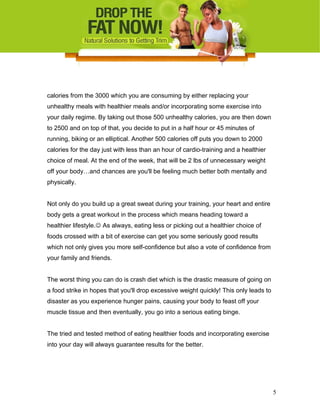 calories from the 3000 which you are consuming by either replacing your
unhealthy meals with healthier meals and/or incorporating some exercise into
your daily regime. By taking out those 500 unhealthy calories, you are then down
to 2500 and on top of that, you decide to put in a half hour or 45 minutes of
running, biking or an elliptical. Another 500 calories off puts you down to 2000
calories for the day just with less than an hour of cardio-training and a healthier
choice of meal. At the end of the week, that will be 2 lbs of unnecessary weight
off your body…and chances are you'll be feeling much better both mentally and
physically.
Not only do you build up a great sweat during your training, your heart and entire
body gets a great workout in the process which means heading toward a
healthier lifestyle. As always, eating less or picking out a healthier choice of
foods crossed with a bit of exercise can get you some seriously good results
which not only gives you more self-confidence but also a vote of confidence from
your family and friends.
The worst thing you can do is crash diet which is the drastic measure of going on
a food strike in hopes that you'll drop excessive weight quickly! This only leads to
disaster as you experience hunger pains, causing your body to feast off your
muscle tissue and then eventually, you go into a serious eating binge.
The tried and tested method of eating healthier foods and incorporating exercise
into your day will always guarantee results for the better.
5
 