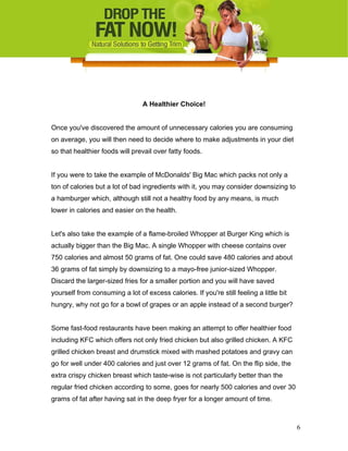 A Healthier Choice!
Once you've discovered the amount of unnecessary calories you are consuming
on average, you will then need to decide where to make adjustments in your diet
so that healthier foods will prevail over fatty foods.
If you were to take the example of McDonalds' Big Mac which packs not only a
ton of calories but a lot of bad ingredients with it, you may consider downsizing to
a hamburger which, although still not a healthy food by any means, is much
lower in calories and easier on the health.
Let's also take the example of a flame-broiled Whopper at Burger King which is
actually bigger than the Big Mac. A single Whopper with cheese contains over
750 calories and almost 50 grams of fat. One could save 480 calories and about
36 grams of fat simply by downsizing to a mayo-free junior-sized Whopper.
Discard the larger-sized fries for a smaller portion and you will have saved
yourself from consuming a lot of excess calories. If you're still feeling a little bit
hungry, why not go for a bowl of grapes or an apple instead of a second burger?
Some fast-food restaurants have been making an attempt to offer healthier food
including KFC which offers not only fried chicken but also grilled chicken. A KFC
grilled chicken breast and drumstick mixed with mashed potatoes and gravy can
go for well under 400 calories and just over 12 grams of fat. On the flip side, the
extra crispy chicken breast which taste-wise is not particularly better than the
regular fried chicken according to some, goes for nearly 500 calories and over 30
grams of fat after having sat in the deep fryer for a longer amount of time.
6
 