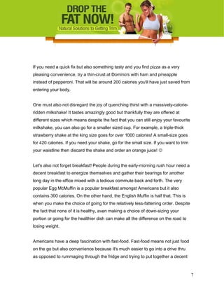 If you need a quick fix but also something tasty and you find pizza as a very
pleasing convenience, try a thin-crust at Domino's with ham and pineapple
instead of pepperoni. That will be around 200 calories you'll have just saved from
entering your body.
One must also not disregard the joy of quenching thirst with a massively-calorie-
ridden milkshake! It tastes amazingly good but thankfully they are offered at
different sizes which means despite the fact that you can still enjoy your favourite
milkshake, you can also go for a smaller sized cup. For example, a triple-thick
strawberry shake at the king size goes for over 1000 calories! A small-size goes
for 420 calories. If you need your shake, go for the small size. If you want to trim
your waistline then discard the shake and order an orange juice! 
Let's also not forget breakfast! People during the early-morning rush hour need a
decent breakfast to energize themselves and gather their bearings for another
long day in the office mixed with a tedious commute back and forth. The very
popular Egg McMuffin is a popular breakfast amongst Americans but it also
contains 300 calories. On the other hand, the English Muffin is half that. This is
when you make the choice of going for the relatively less-fattening order. Despite
the fact that none of it is healthy, even making a choice of down-sizing your
portion or going for the healthier dish can make all the difference on the road to
losing weight.
Americans have a deep fascination with fast-food. Fast-food means not just food
on the go but also convenience because it's much easier to go into a drive thru
as opposed to rummaging through the fridge and trying to put together a decent
7
 