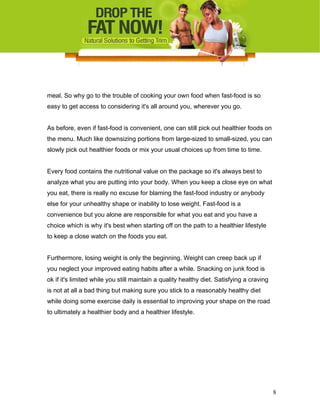 meal. So why go to the trouble of cooking your own food when fast-food is so
easy to get access to considering it's all around you, wherever you go.
As before, even if fast-food is convenient, one can still pick out healthier foods on
the menu. Much like downsizing portions from large-sized to small-sized, you can
slowly pick out healthier foods or mix your usual choices up from time to time.
Every food contains the nutritional value on the package so it's always best to
analyze what you are putting into your body. When you keep a close eye on what
you eat, there is really no excuse for blaming the fast-food industry or anybody
else for your unhealthy shape or inability to lose weight. Fast-food is a
convenience but you alone are responsible for what you eat and you have a
choice which is why it's best when starting off on the path to a healthier lifestyle
to keep a close watch on the foods you eat.
Furthermore, losing weight is only the beginning. Weight can creep back up if
you neglect your improved eating habits after a while. Snacking on junk food is
ok if it's limited while you still maintain a quality healthy diet. Satisfying a craving
is not at all a bad thing but making sure you stick to a reasonably healthy diet
while doing some exercise daily is essential to improving your shape on the road
to ultimately a healthier body and a healthier lifestyle.
8
 