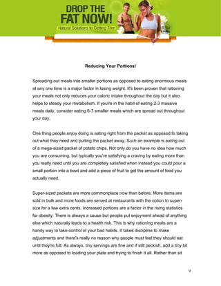 Reducing Your Portions!
Spreading out meals into smaller portions as opposed to eating enormous meals
at any one time is a major factor in losing weight. It's been proven that rationing
your meals not only reduces your caloric intake throughout the day but it also
helps to steady your metabolism. If you're in the habit of eating 2-3 massive
meals daily, consider eating 6-7 smaller meals which are spread out throughout
your day.
One thing people enjoy doing is eating right from the packet as opposed to taking
out what they need and putting the packet away. Such an example is eating out
of a mega-sized packet of potato chips. Not only do you have no idea how much
you are consuming, but typically you're satisfying a craving by eating more than
you really need until you are completely satisfied when instead you could pour a
small portion into a bowl and add a piece of fruit to get the amount of food you
actually need.
Super-sized packets are more commonplace now than before. More items are
sold in bulk and more foods are served at restaurants with the option to super-
size for a few extra cents. Increased portions are a factor in the rising statistics
for obesity. There is always a cause but people put enjoyment ahead of anything
else which naturally leads to a health risk. This is why rationing meals are a
handy way to take control of your bad habits. It takes discipline to make
adjustments and there's really no reason why people must feel they should eat
until they're full. As always, tiny servings are fine and if still peckish, add a tiny bit
more as opposed to loading your plate and trying to finish it all. Rather than sit
9
 