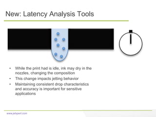 www.jetxpert.com
New: Latency Analysis Tools
• While the print had is idle, ink may dry in the
nozzles, changing the composition
• This change impacts jetting behavior
• Maintaining consistent drop characteristics
and accuracy is important for sensitive
applications
 