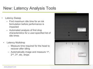 www.jetxpert.com
New: Latency Analysis Tools
• Latency Sweep
– Find maximum idle time for an ink
formulation before performance is
impacted
– Automated analysis of first drop
characteristics for a user-specified list of
idle times
• Latency Multidrop
– Measure time required for the head to
recover after idling
– Automatically image and measure 1st,
2nd, 3rd, etc, drops
 