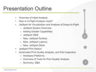 www.jetxpert.com
Presentation Outline
• Overview of Inkjet Analysis
• How is In-Flight Analysis Used?
• JetXpert for Visualization and Analysis of Drops-In-Flight
– JetXpert System Overview
– Adding Greater Capabilities
– JetXpert OEM
– New: JetXpert Surface
– New: JetXpert Latency
– New: JetXpert Stitch
• JetXpert Print Station
• Automated Print Quality Analysis, and Part Inspection
– Hardware Platforms
– Overview of Tools for Print Quality Analysis
– Summary, Q&A
 
