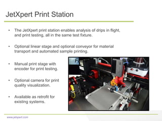www.jetxpert.com
JetXpert Print Station
• The JetXpert print station enables analysis of drips in flight,
and print testing, all in the same test fixture.
• Optional linear stage and optional conveyor for material
transport and automated sample printing.
• Manual print stage with
encoder for print testing.
• Optional camera for print
quality visualization.
• Available as retrofit for
existing systems.
FNHI
 