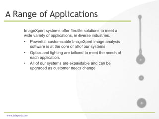 www.jetxpert.com
A Range of Applications
ImageXpert systems offer flexible solutions to meet a
wide variety of applications, in diverse industries.
• Powerful, customizable ImageXpert image analysis
software is at the core of all of our systems
• Optics and lighting are tailored to meet the needs of
each application.
• All of our systems are expandable and can be
upgraded as customer needs change
 