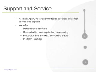 www.jetxpert.com
Support and Service
• At ImageXpert, we are committed to excellent customer
service and support.
• We offer:
– Personalized attention
– Customization and application engineering
– Production line and R&D service contracts
– In-Depth Training
 