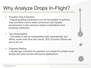 www.jetxpert.com
Why Analyze Drops In-Flight?
• Visualize Drop Formation
- Adjusting jetting parameters and ink formulation to optimize
drop formation means faster turnaround and cheaper
development. It also removes added complications from
substrate interaction.
• Test Sustainability
- The ability to test jet sustainability both automatically and
offline, saves both time and money. 30% of printer failures are
due to jet out.
• Diagnose Misting
- Usually less important for graphics, but critical for printed circuit
boards and other printed electronics applications.
 