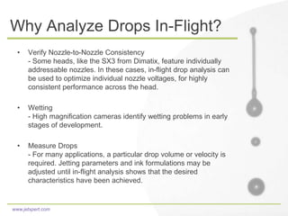 www.jetxpert.com
Why Analyze Drops In-Flight?
• Verify Nozzle-to-Nozzle Consistency
- Some heads, like the SX3 from Dimatix, feature individually
addressable nozzles. In these cases, in-flight drop analysis can
be used to optimize individual nozzle voltages, for highly
consistent performance across the head.
• Wetting
- High magnification cameras identify wetting problems in early
stages of development.
• Measure Drops
- For many applications, a particular drop volume or velocity is
required. Jetting parameters and ink formulations may be
adjusted until in-flight analysis shows that the desired
characteristics have been achieved.
 
