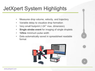 www.jetxpert.com
JetXpert System Highlights
• Measures drop volume, velocity, and trajectory
• Variable delay to visualize drop formation
• Very small footprint (~24” max. dimension)
• Single strobe event for imaging of single droplets
• 125ns minimum pulse width
• Data automatically saved in spreadsheet readable
format
 