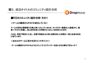 ■２、成功タイトルのコミュニティ設計分析

■FEZのコミュニティ設計分析：その１

＜ゲームの最初からギルドが成立している＞

ゲームの目的が国家間での領土争いとなっているため、キャラクター登録をした直後から、国
家＝ギルドに所属し、同じ目的を持った仲間がたくさんいる状況になります。

これは、学校で部活に入ると、先輩や同級生など同じ目標を持った仲間が一気に出来る状況
に似ています。

＜あなたのゲームに活かせるチェックポイント＞

・ゲームの最初からギルドのようなコミュニティにプレイヤーを加入させる事はできないか？




                                             15
 