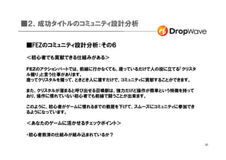 ■２、成功タイトルのコミュニティ設計分析


■FEZのコミュニティ設計分析：その６

＜初心者でも貢献できる仕組みがある＞

FEZのアクションパートでは、前線に行かなくても、座っているだけで人の役に立てる「クリスタ
ル掘り」と言う仕事があります。
座ってクリスタルを掘って、ときどき人に渡すだけで、コミュニティに貢献することができます。

また、クリスタルが溜まると呼び出せる召喚獣は、強力だけど操作が簡単という特徴を持って
おり、操作に慣れていない初心者でも前線で闘うことが出来ます。

このように、初心者がゲームに慣れるまでの敷居を下げて、スムーズにコミュニティに参加でき
るようになっています。

＜あなたのゲームに活かせるチェックポイント＞

・初心者救済の仕組みが組み込まれているか？

                                                20
 