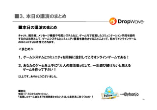 ■３、本日の講演のまとめ

■本日の講演のまとめ
チャット、掲示板、メッセージ機能や宅配システムなど、ゲーム内で充実したコミュニケーション手段を提供
するのは当然として、ゲームシステムとコミュニティ要素を融合させることによって、初めてオンラインゲーム
のコミュニティは活性化されます。

＜まとめ＞

１，ゲームシステムとコミュニティを同時に設計してこそオンラインゲームである！

２，あなたのゲームを上手に『大人の部活動』化して、一生遊び続けたいと思える
　　ゲームを作って下さい！
以上です。ありがとうございました。




■宣伝
明日１７：５０からのセッション、
『起業したゲーム会社を7年間倒産させない方法』も是非見に来てください！
                                           →@yhonjo
                                                      33
 