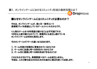 ■１，オンラインゲームにおけるコミュニティ形成の最終目標とは？


 ■なぜオンラインゲームにはコミュニティが必要なのか？
 それは、オンラインゲームが、数ヶ月〜数年という
 長期間プレイを前提としているゲームジャンルだからです。

 1人用のゲームを10年間遊び続けることは不可能ですが、
 10年以上遊び続けられていて、商業的にも成立し続けている
 オンラインゲームは何本も実在します。

 そのオンゲーとオフゲーの違いは3点あります。

 １，ゲーム内容が定期的に更新されているかどうか
 ２，ゲーム内に友達と呼べる存在がいるかどうか
 ３，ゲーム内に資産と呼べる物を形成できるかどうか

 このどれかが欠けても、長期間遊べるゲームは成立しません。
 今回は、この２番を成立させるための仕組みに焦点を絞ってお話します。
                                     5
 