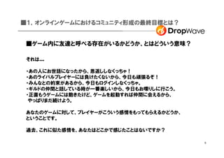■１，オンラインゲームにおけるコミュニティ形成の最終目標とは？


 ■ゲーム内に友達と呼べる存在がいるかどうか、とはどういう意味？

 それは...

 ・あの人にお世話になったから、恩返ししなくっちゃ！
 ・あのライバルプレイヤーには負けたくないから、今日も頑張るぞ！
 ・みんなとの約束があるから、今日もログインしなくっちゃ。
 ・ギルドの仲間と話している時が一番楽しいから、今日もお喋りしに行こう。
 ・正直もうゲームには飽きたけど、ゲームを起動すれば仲間に会えるから、
  やっぱりまだ続けよう。

 あなたのゲームに対して、プレイヤーがこういう感情をもってもらえるかどうか、
 ということです。

 過去、これに似た感情を、あなたはどこかで感じたことはないですか？

                                         6
 