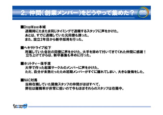 ２，仲間（創業メンバー）をどうやって集めた？

■DropWave本城
　　退職時にたまたま同じタイミングで退職するスタッフに声をかけた。
　　あとは、すでに退職していた元同僚も誘った。
　　また、設立2年目から新卒採用を行った。

■ヘキサドライブ松下
　　所属していた会社の同僚に声をかけた。大手を辞めて付いてきてくれた仲間に感謝！
  立ち上げてからは、新卒募集も早めに行った。

■ホットティ－保手濱
　　大学で作った起業サークルのメンバーに声をかけた。
　　ただ、自分が未熟だったため初期メンバーがすぐに離れてしまい、大きな後悔をした。

■NAC対馬
　　当時在職していた開発スタッフの仲間がほぼすべて。
　　弊社は離職率が非常に低いので今もほぼそれらのスタッフは在籍中。
 