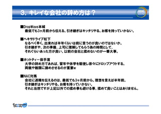 ３，キレイな会社の辞め方は？

■DropWave本城
　　最低でも3ヶ月前から伝える。引き継ぎはキッチリやる。お客を持っていかない。

■ヘキサドライブ松下
　　なるべく早く。出来れば半年くらいは前に言うのが良いのではないか。
　　引き継ぎや、次の準備、上司に理解してもらう為の時間として、
　　それぐらいあった方が良い。以前の会社と揉めないのが一番大事。

■ホットティ－保手濱
　　大学の辞め方であれば、留年や休学を駆使し徐々にドロップアウトする。
　　両親や親類に諦めさせるのが重要w

■NAC対馬
　　会社に退職を伝えるのは、最低でも3ヶ月前から。理想を言えば半年前。
　　引き継ぎはキッチリやる。お客を持っていかない。
　　それと当然ですが上記以外での揉め事も避ける事、揉めて良いことはありません。
 