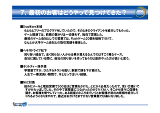 ７，最初のお客はどうやって見つけてきた？

■DropWave本城
　　もともとフリーのプログラマをしていたので、そのときのクライアントを紹介してもらった。
　　ゲーム関連では、前職の繋がりは一切使わず、独自で営業した。
　　最初のゲーム会社としての営業では、Flashゲーム20個を破格でうけて、
　　なんとか大手ゲーム会社との取引実績を確保した。

■ヘキサドライブ松下
　　知り合い経由で。全く知らない人から仕事が貰えるなんてのはすごく稀なケース。
　　会社に属している間に、他社の知り合いを作っておくのは是非やった方が良いと思う。

■ホットティ－保手濱
　　学習塾ですが、ひたすらチラシを配り、駅前で頭を下げ続けた。
　　人生で一番泥臭い期間で、今となってはいい経験。

■NAC対馬
　　始めにメールと電話営業で300社ほど営業をかけた。とにかく必死だったので、言い方悪いで
  すがかたっぱしでした。その中で実際直につながったのが2％くらい。そこから徐々に信頼を
  築き、お客様を増やしていった。ある程度のところまでいくとお客様が別のお客様を紹介して
  くれるようになりますので、最近はおかげさまでかなり営業面では楽になりました。
 