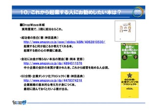 １０，これから起業する人にお勧めしたい本は？

■ＤｒｏｐＷａｖｅ本城
　実用重視で、3冊に絞るならこれ。

・成功者の告白（著：神田昌典）
　　http://www.amazon.co.jp/exec/obidos/ASIN/4062810530/
　　起業すると何が起こるか教えてくれる本。
  起業する前の心の準備に最適。

・会社にお金が残らない本当の理由（著：岡本 吏郎）
　　http://www.amazon.co.jp/dp/4894511576
　　中小企業の会計の本質が書かれた本。これから経営を始める人必読。

・60分間・企業ダントツ化プロジェクト（著：神田昌典）
　　http://www.amazon.co.jp/dp/447837421X
　　企業戦略の基本的な考え方が身につく本。
  最初に読んでおくとだいぶ差が出る。
 
