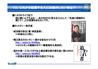 １０，これから起業する人にお勧めしたい本は？

■ヘキサドライブ松下
　　特に無いんですよね…。本の代わりに言えることとして、「先達に積極的に
  聞こう！」この言葉を伝えたいです。

■ホットティ－保手濱

・成功者の告白（著：神田昌典）
　　⇒本城さんに同じ。

・堀江貴文のカンタン！儲かる会社のつくり方
　　http://amzn.to/PnX9wg
　　⇒ホリエモンの書籍の中で一番実践的＆具体的。

・追われ者―こうしてボクは上場企業社長の座を追い落とされた
　　http://amzn.to/NxXNV2
　　⇒安易な意思決定の怖さを教えてくれる。
 