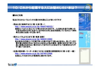 １０，これから起業する人にお勧めしたい本は？

■ＮＡＣ対馬

私はどちらかというとメンタル面の本を読むことが多いのですが

・死ぬときに後悔すること（著：大津 秀一）
　　http://www.amazon.co.jp/dp/4884748522/
　　経営というより人生について考えさせられる本です。人の命は永遠では無いの
   で自分は何のために生きているか何のために会社を経営しているかという事を
   考える為には良いかと思います。

・雨がふってもよろこぼう（著：嶋津 良智）
　　http://www.amazon.co.jp/dp/4894512882
　　私は会社の代表という立場で怒った事が今まで1度もありません。怒って上手く
   事が運ぶ特性の方もいるかもしれませんが私の場合、感情にまかせて怒っても
   良い結果は生まれない事がわかってますのでこの本はそういう思考をわかりや
   すく書いてあります。

・社長の教科書―リーダーが身につけるべき経営の原理原則50（著：小宮 一慶）
　　http://www.amazon.co.jp/dp/4478012466
　　社長としてのありかたが実践的に書かれてます。
 