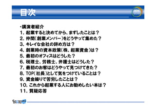 目次
・講演者紹介
１，起業すると決めてから、まずしたことは？
２，仲間（創業メンバー）をどうやって集めた？
３，キレイな会社の辞め方は？
４，創業時の資本政策（株、起業資金）は？
５，最初のオフィスはどうした？
６，税理士、労務士、弁護士はどうした？
７，最初のお客はどうやって見つけてきた？
８，TOP（社長）として気をつけていることは？
９，資金繰りで苦労したことは？
１０，これから起業する人にお勧めしたい本は？
１１，質疑応答
 
