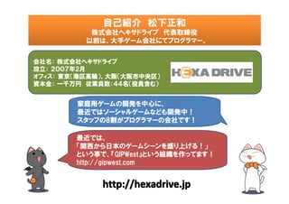 自己紹介　松下正和　
           株式会社ヘキサドライブ　代表取締役
         　以前は、大手ゲーム会社にてプログラマー。


会社名： 株式会社ヘキサドライブ
設立： ２００７年2月
オフィス： 東京（港区高輪）、大阪（大阪市中央区）
資本金： 一千万円　従業員数：４４名（役員含む）


        家庭用ゲームの開発を中心に、
        最近ではソーシャルゲームなども開発中！
        スタッフの8割がプログラマーの会社です！

        最近では、
        「関西から日本のゲームシーンを盛り上げる！」
        という事で、『GIPWest』という組織を作ってます！
        http://gipwest.com


             http://hexadrive.jp
 