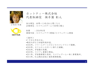 ホットティー株式会社
         代表取締役　保手濱 彰人
         自分理念：世界一と呼ばれる男になる
６年前の写真
         企業理念：スマフォのゲームで世界を獲る

         創業　　：2006年8月
         事業内容：スマフォアプリ開発/スマフォゲーム開発

         ＜紹介＞
         •１９８４年生まれ。
         •東京大学を３回留年後中退。
         •2005年、ドリームゲートのビジネスコンテストで優勝。
         •2005年、ホリエモンのカバン持ちを経験。
         •2006年、学習塾を創業。
         •2009年、スマフォ事業を開始。
         •2011年、学習塾事業を売却、スマフォゲーム一本に事業集中。
         •2012年、KLab株式会社と資本業務提携。

                                           7
 