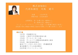 株式会社NAC
       代表取締役　対馬　健司

           創業　　：2006年9月
           事業内容：CG受託制作

       企業理念：良い仕事は良い精神から。
       　　　　　良い精神は良い環境から。
 コンピューターグラフィックスを通じてお客様の満足を追求し
全社員の物心両面の幸福と社会を笑顔にする事を目的とします。


■紹介■
 ・ 1967年　北海道生まれ
 ・ 1985年　三菱ガス化学株式会社入社
 ・ 1994年　ゲームメーカー入社
 ・ 2003年　ゲームソフト開発会社取締役に就任
 ・ 2006年　株式会社NAC設立
　　就活アワード2011,2012,2013　3年連続受賞
　　毎日新聞デジタル注目企業50
　　2009年度ベストベンチャー100
 
