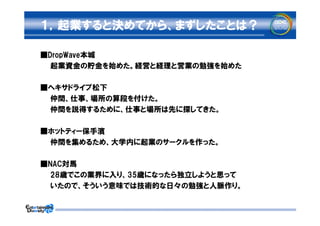１，起業すると決めてから、まずしたことは？

■DropWave本城
　　起業資金の貯金を始めた。経営と経理と営業の勉強を始めた

■ヘキサドライブ松下
　　仲間、仕事、場所の算段を付けた。
　　仲間を説得するために、仕事と場所は先に探してきた。

■ホットティー保手濱
　　仲間を集めるため、大学内に起業のサークルを作った。

■NAC対馬
　　28歳でこの業界に入り、35歳になったら独立しようと思って
　　いたので、そういう意味では技術的な日々の勉強と人脈作り。
 