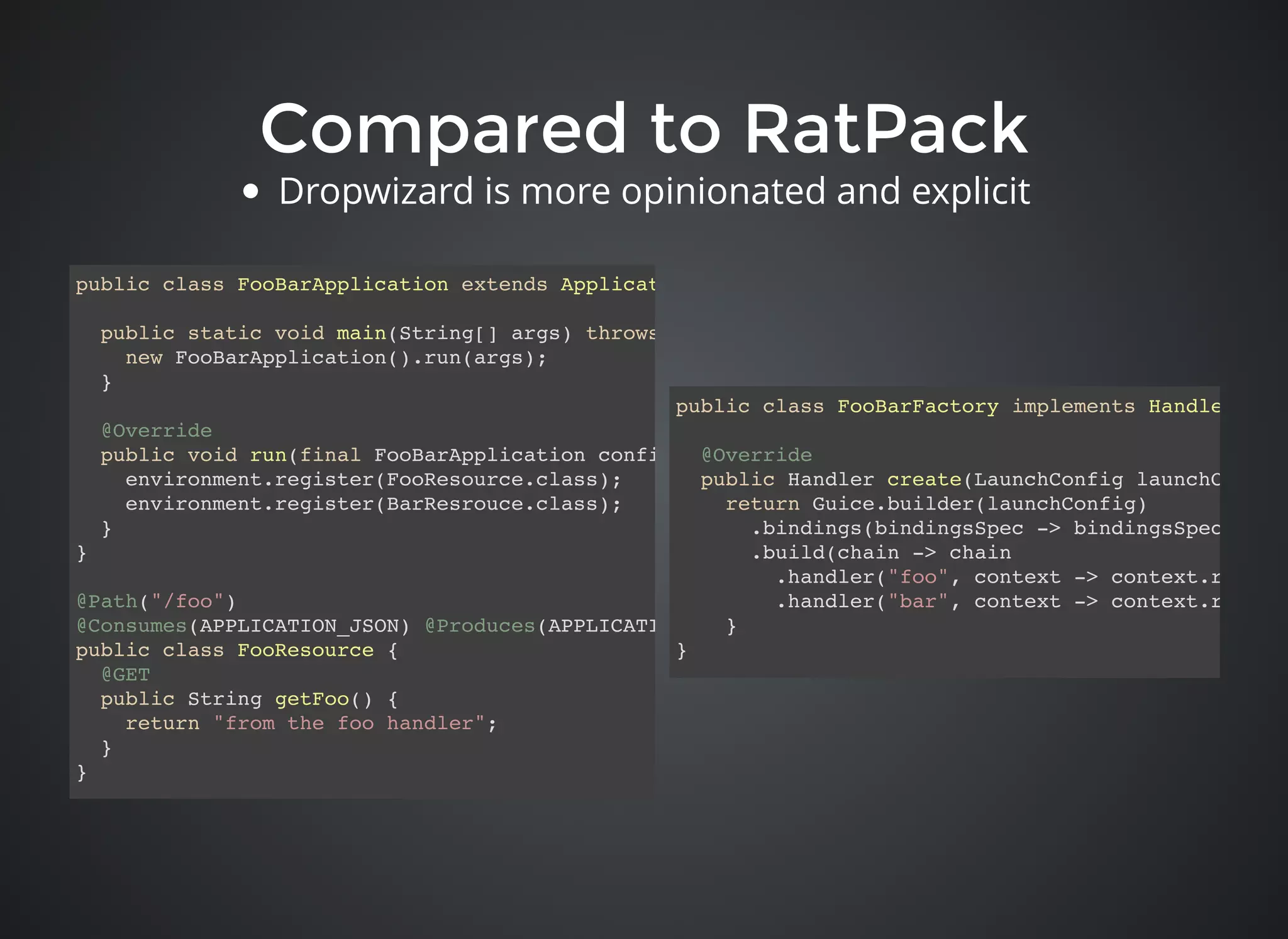 Compared to RatPackCompared to RatPack
public class FooBarFactory implements HandlerFacto
@Override
public Handler create(LaunchConfig launchConfig)
return Guice.builder(launchConfig)
.bindings(bindingsSpec -> bindingsSpec.add(n
.build(chain -> chain
.handler("foo", context -> context.render(
.handler("bar", context -> context.render(
}
}
public class FooBarApplication extends Application<FooBarConfig> {
public static void main(String[] args) throws Exception {
new FooBarApplication().run(args);
}
@Override
public void run(final FooBarApplication configuration, final Environment environment) throws Exc
environment.register(FooResource.class);
environment.register(BarResrouce.class);
}
}
@Path("/foo")
@Consumes(APPLICATION_JSON) @Produces(APPLICATION_JSON)
public class FooResource {
@GET
public String getFoo() {
return "from the foo handler";
}
}
Dropwizard is more opinionated and explicit
 