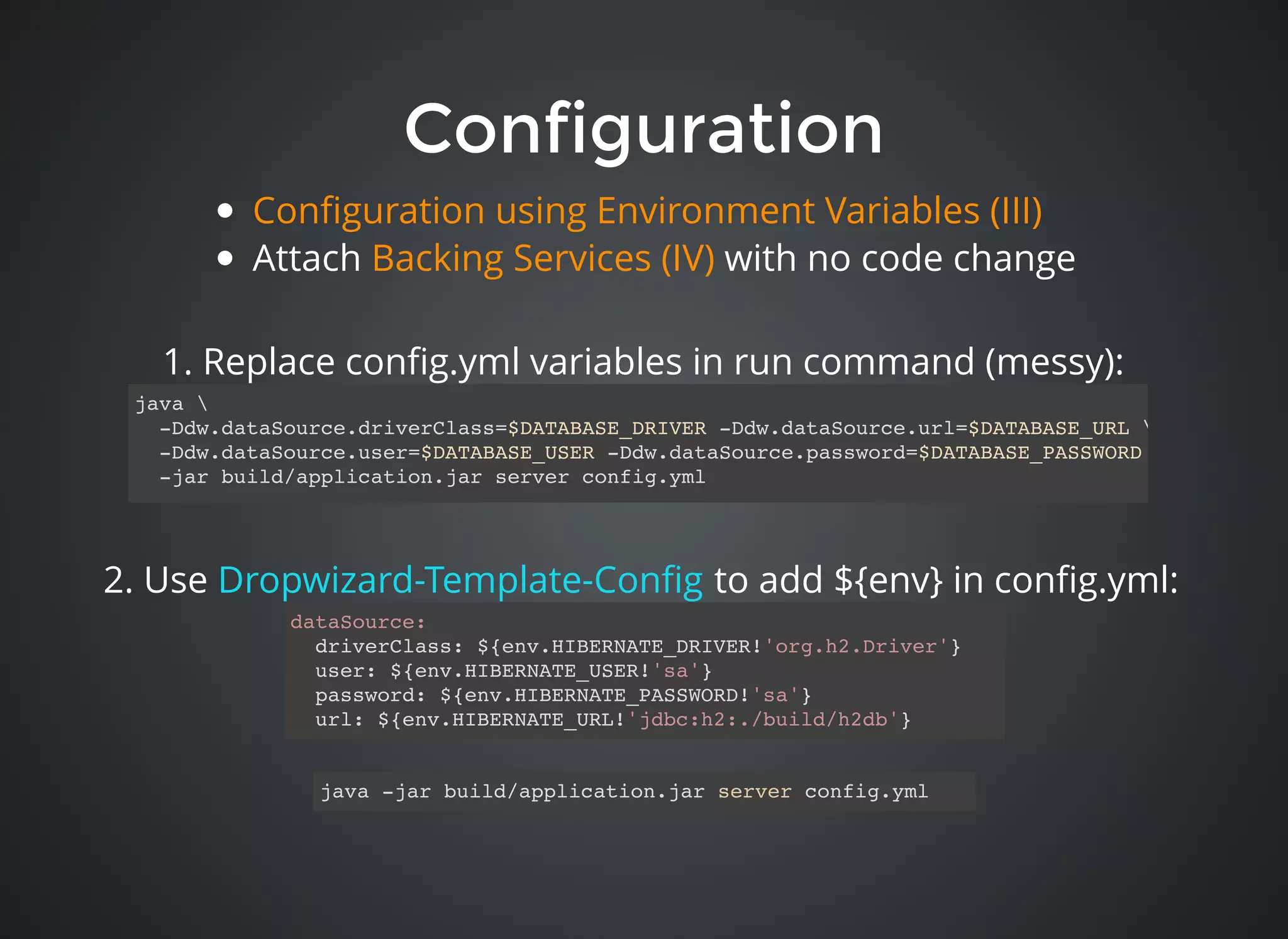 ConfigurationConfiguration
dataSource:
driverClass: ${env.HIBERNATE_DRIVER!'org.h2.Driver'}
user: ${env.HIBERNATE_USER!'sa'}
password: ${env.HIBERNATE_PASSWORD!'sa'}
url: ${env.HIBERNATE_URL!'jdbc:h2:./build/h2db'}
java 
-Ddw.dataSource.driverClass=$DATABASE_DRIVER -Ddw.dataSource.url=$DATABASE_URL 
-Ddw.dataSource.user=$DATABASE_USER -Ddw.dataSource.password=$DATABASE_PASSWORD 
-jar build/application.jar server config.yml
2. Use to add ${env} in conﬁg.yml:Dropwizard-Template-Conﬁg
java -jar build/application.jar server config.yml
1. Replace conﬁg.yml variables in run command (messy):
Attach with no code change
Conﬁguration using Environment Variables (III)
Backing Services (IV)
 