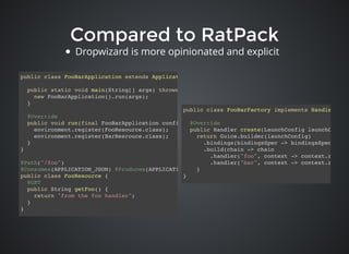 Compared to RatPackCompared to RatPack
public class FooBarFactory implements HandlerFacto
@Override
public Handler create(LaunchConfig launchConfig)
return Guice.builder(launchConfig)
.bindings(bindingsSpec -> bindingsSpec.add(n
.build(chain -> chain
.handler("foo", context -> context.render(
.handler("bar", context -> context.render(
}
}
public class FooBarApplication extends Application<FooBarConfig> {
public static void main(String[] args) throws Exception {
new FooBarApplication().run(args);
}
@Override
public void run(final FooBarApplication configuration, final Environment environment) throws Exc
environment.register(FooResource.class);
environment.register(BarResrouce.class);
}
}
@Path("/foo")
@Consumes(APPLICATION_JSON) @Produces(APPLICATION_JSON)
public class FooResource {
@GET
public String getFoo() {
return "from the foo handler";
}
}
Dropwizard is more opinionated and explicit
 