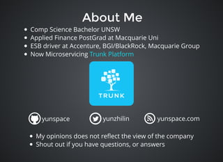 About MeAbout Me
Comp Science Bachelor UNSW
Applied Finance PostGrad at Macquarie Uni
ESB driver at Accenture, BGI/BlackRock, Macquarie Group
Now Microservicing Trunk Platform
yunspace yunzhilin yunspace.com
My opinions does not reﬂect the view of the company
Shout out if you have questions, or answers
 