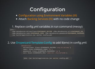 ConfigurationConfiguration
dataSource:
driverClass: ${env.HIBERNATE_DRIVER!'org.h2.Driver'}
user: ${env.HIBERNATE_USER!'sa'}
password: ${env.HIBERNATE_PASSWORD!'sa'}
url: ${env.HIBERNATE_URL!'jdbc:h2:./build/h2db'}
java 
-Ddw.dataSource.driverClass=$DATABASE_DRIVER -Ddw.dataSource.url=$DATABASE_URL 
-Ddw.dataSource.user=$DATABASE_USER -Ddw.dataSource.password=$DATABASE_PASSWORD 
-jar build/application.jar server config.yml
2. Use to add ${env} in conﬁg.yml:Dropwizard-Template-Conﬁg
java -jar build/application.jar server config.yml
1. Replace conﬁg.yml variables in run command (messy):
Attach with no code change
Conﬁguration using Environment Variables (III)
Backing Services (IV)
 
